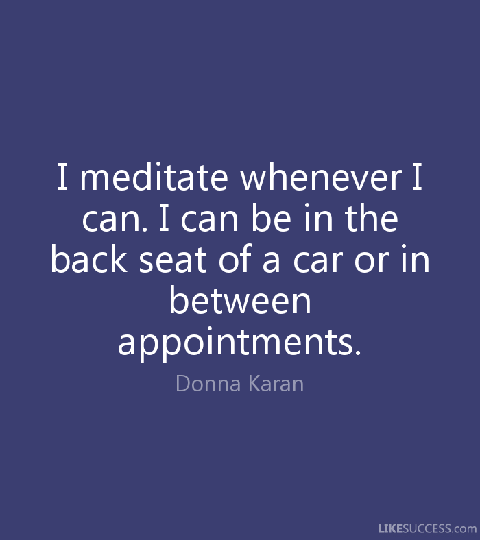 I meditate whenever i can. I can be in the back seat of a car or in between appointments. Donna Karan