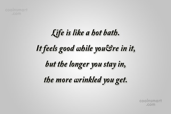 Life is like a hot bath. It feels good while you’re in it, but the longer you stay in, the more wrinkled you get.