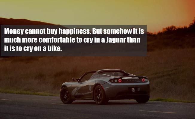 Money cannot buy happiness but somehow it is much more comfortable to cry in a jaguar than it is to cry on a bike