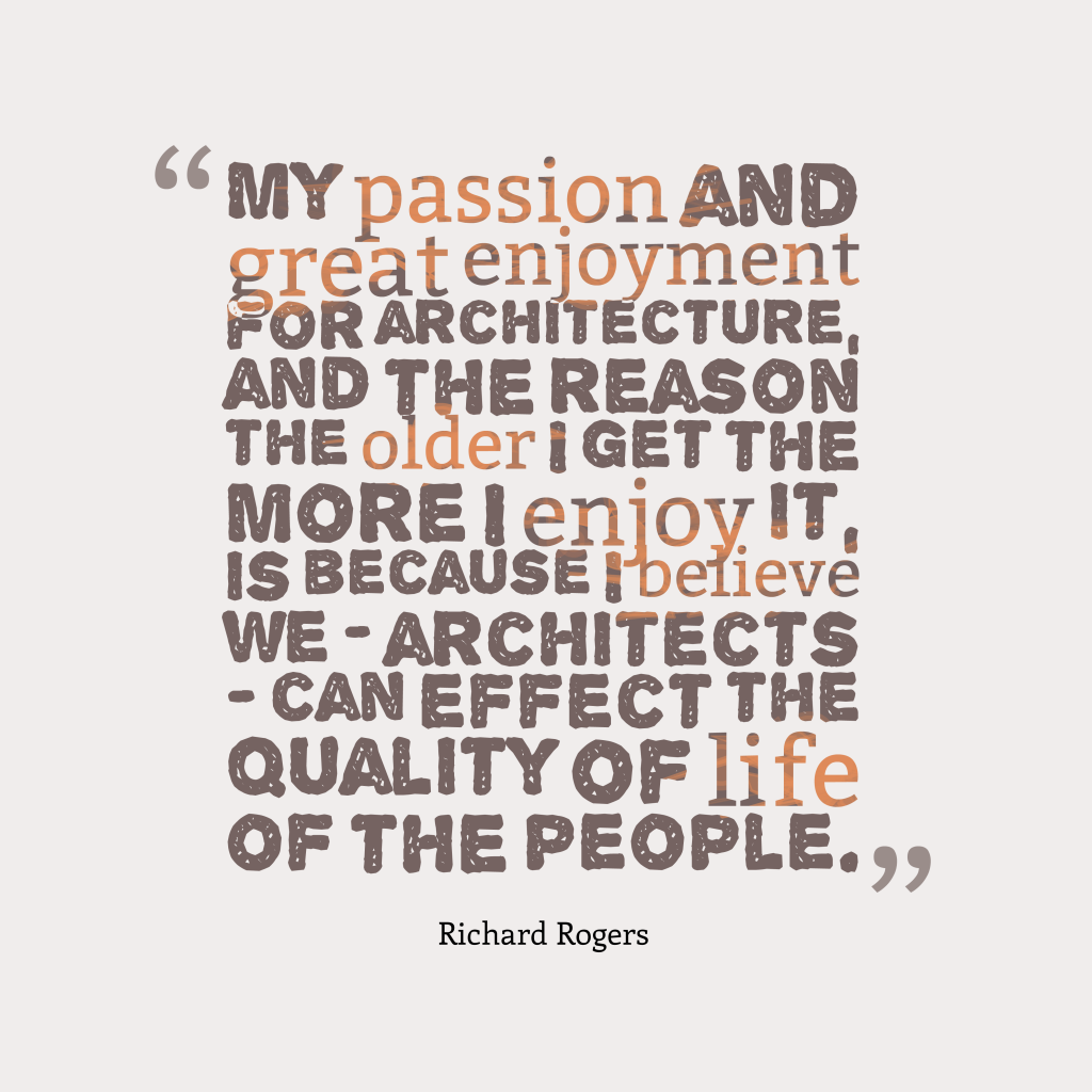 My passion and great enjoyment for architecture, and the reason the older I get the more I enjoy it, is because I believe we – architects – can effect the quality of life of the people. Richard Rogers