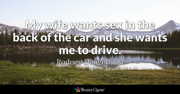 My wife wants sex in the back of the car and she wants me to drive – Rodney Dangerfield