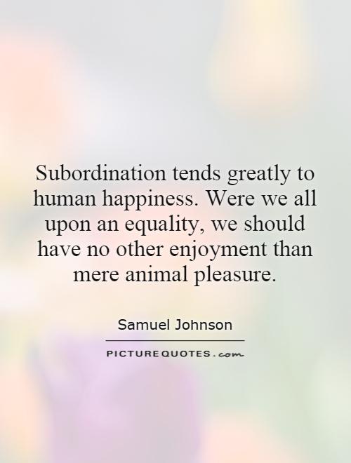 Subordination tends greatly to human happiness. Were we all upon an equality, we should have no other enjoyment than mere animal pleasure. Samuel Johnson