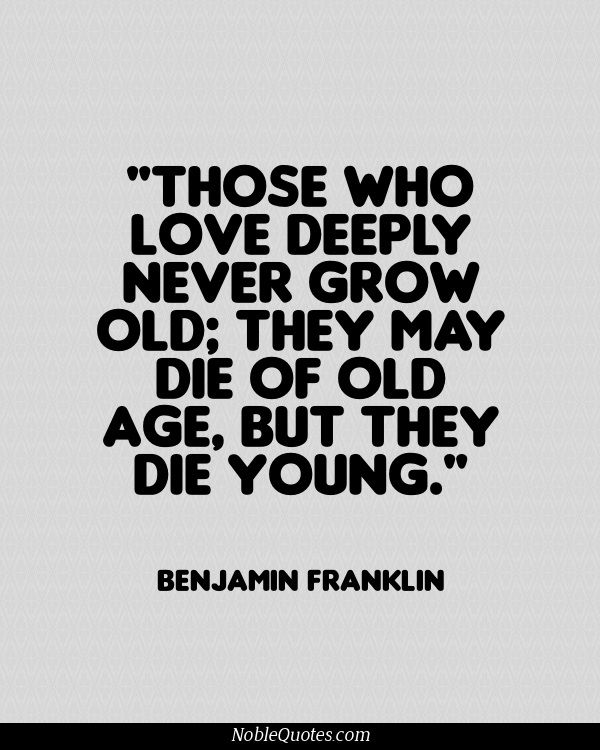 Those who love deeply never grow old they may die of old age, but they die young – Benjamin Franklin