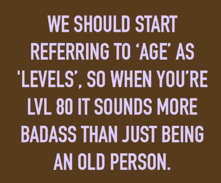 We should start referring to age as levels so when you’re level 80 it sounds more badass that just being an old person