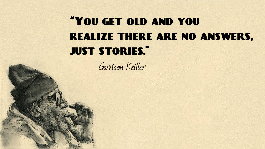 You get old and you realize there are no answers, just stories. – Garrison keillor