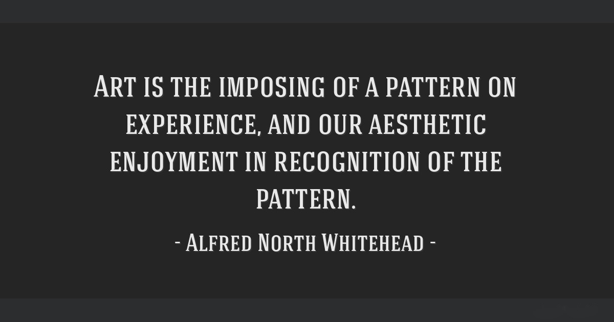 Art is the imposing of a pattern on experience, and our aesthetic enjoyment is recognition of the pattern. ― Alfred North Whitehead