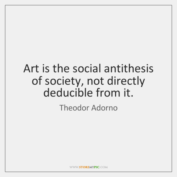 Art is the social antithesis of society, not directly deducible from it. – Theodor W. Adorno