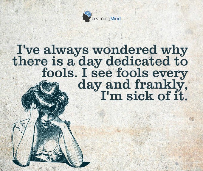 I’ve always wondered why there is a day dedicated to fools. I see fools every day and frankly, I’m sick of it.