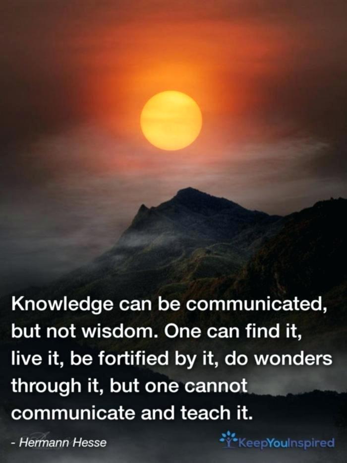 Knowledge can be communicated but not wisdom one can find it live it be fortified by it do wonders through it but one cannot communicate and teach it – Hermann Hesse