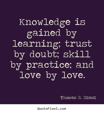 Knowledge is gained by learning; trust by doubt; skill by practice and love by love – Thomas S. Szasz