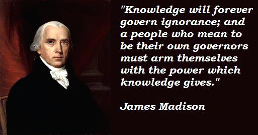 Knowledge will forever govern ignorence and a people who mean to be their own governors must arm themselves with the power which Knowledge gives – James Madison