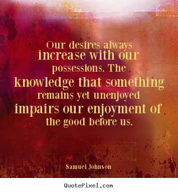 Our desires always increase with our possessions. the knowledge that something remains yet unenjoyed impairs our enjoyment of the good before us – Samuel Johnson