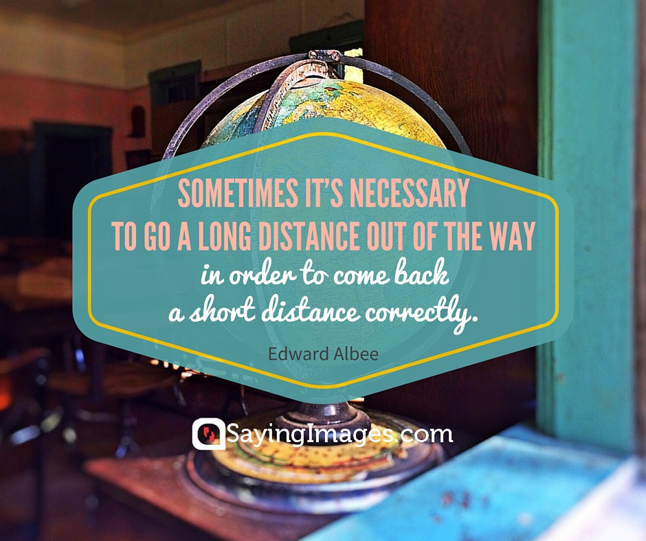 Sometime it’s necessary to go a long distance out of the way in order to come back a short distance correctly – Edward Albee