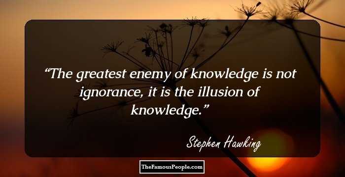 The greatest enemy of knowledge is not ignorance, it is the illusion of knowledge – Stephen Hawking