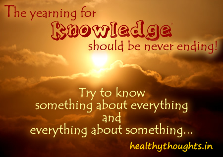 The yearning for Knowledge should be never ending try to know something about everything and everything about something