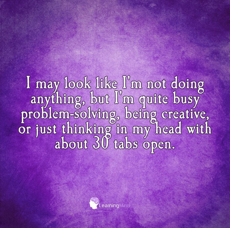 may look like I’m not doing anything, but I’m quite busy problem-solving, being creative, or just thinking in my head with about 30 tabs open