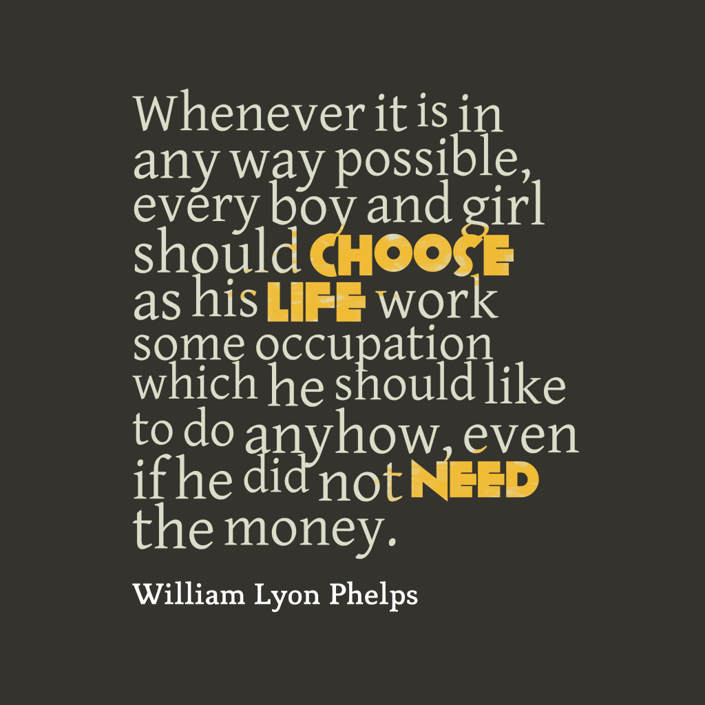 Whenever it is in any way possible, every boy and girl should choose as his life work some occupation which he should like to do anyhow, even if he did not need the money.