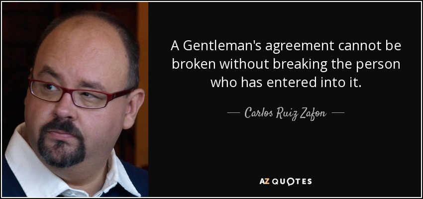 A Gentleman’s agreement cannot be broken without breaking the person who has entered into it. carlos ruiz zafon