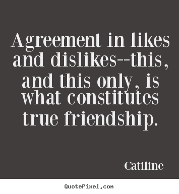 Agreement in likes and dislikes–this, and this only, is what constitutes true friendship. catiline