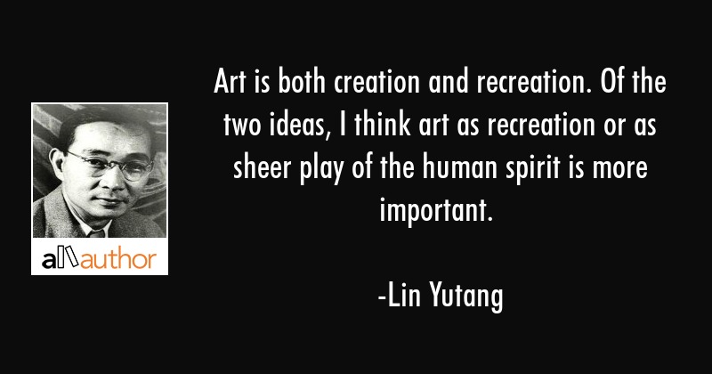 Art is both creation and recreation. Of the two ideas, I think art as recreation or as sheer play of the human spirit is more important. lin yutang