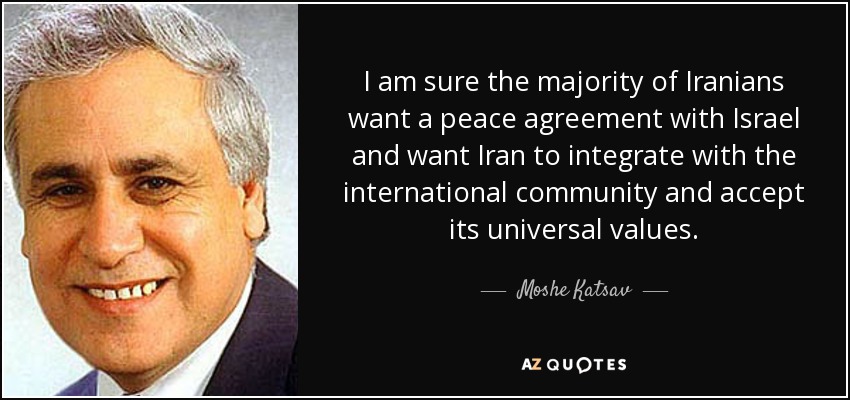 I am sure the majority of Iranians want a peace agreement with Israel and want Iran to integrate with the international community and accept its universal values. moshe katsav