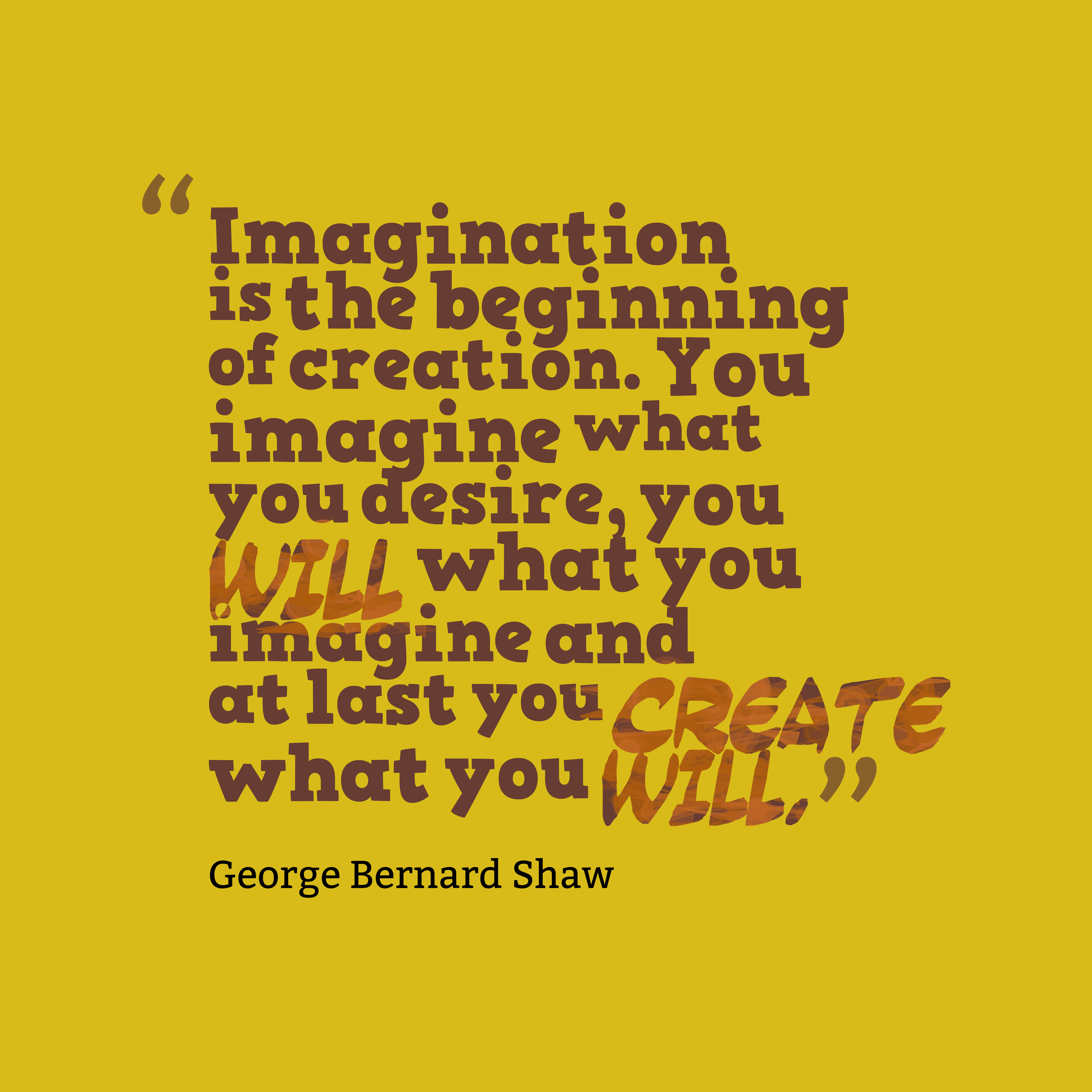 Imagination is the beginning of creation. You imagine what you desire, you will what you imagine and at last you create what you will.