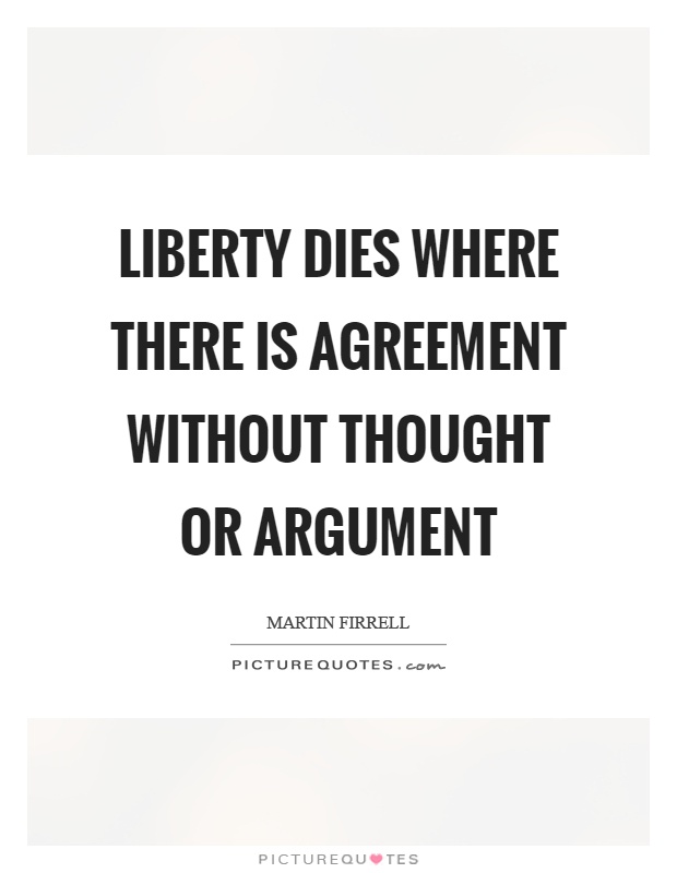 Liberty dies where there is agreement without thought or argument. Martin Firrell