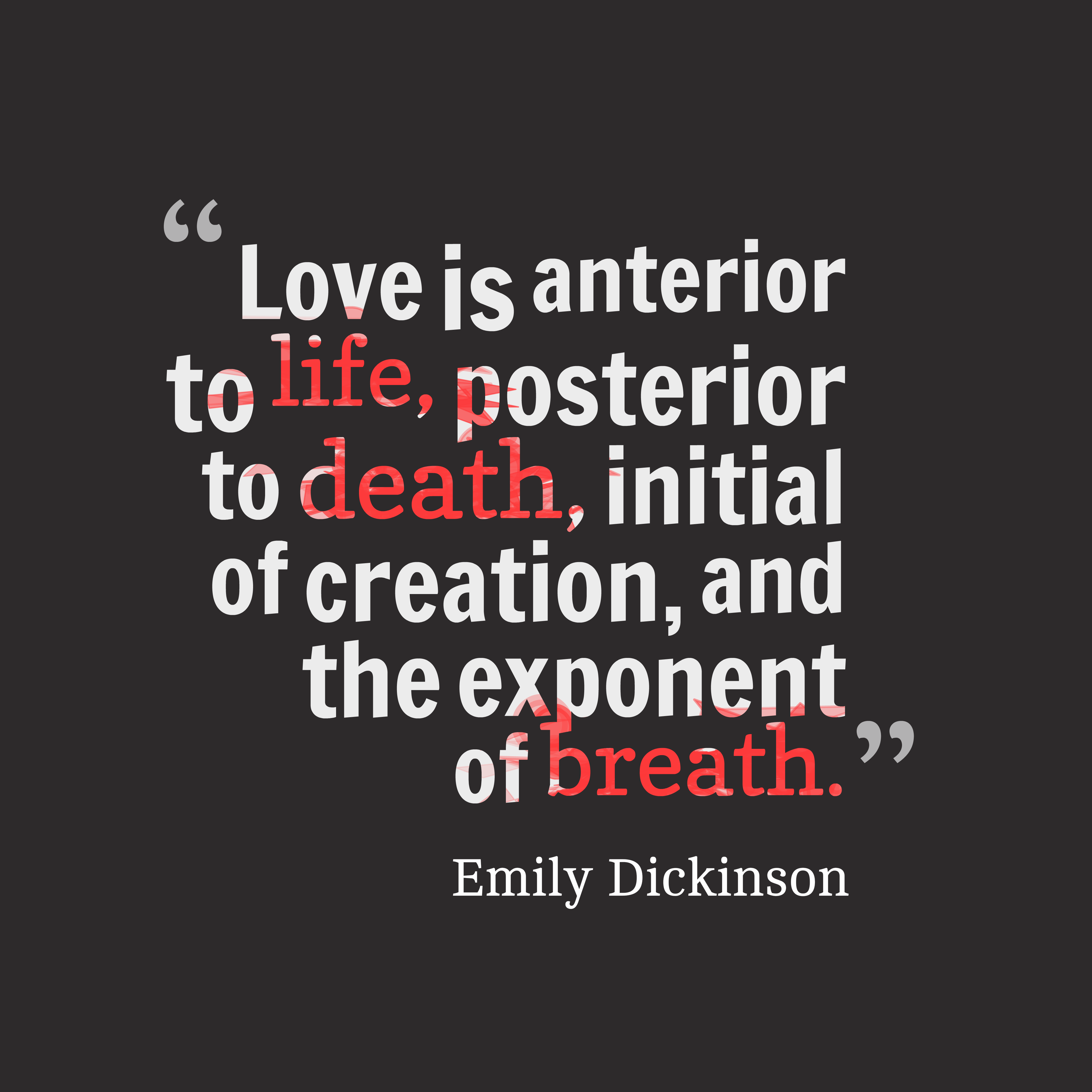 Love is anterior to life, posterior to death, initial of creation, and the exponent of breath. emily dickinson