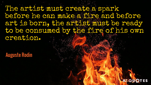 The artist must create a spark before he can make a fire and before art is born, the artist must be ready to be consumed by the fire of his own creation. auguste rodin