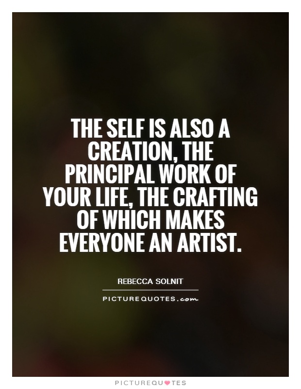 The self is also a creation, the principle work of your life, the crafting of which makes everyone as artist. rebecca solnit