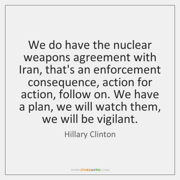 We do have the nuclear weapons agreement with Iran, that’s an enforcement consquence, action for action, follow on. we have a plan, we will watch them, we will be vigilant. hillary clinton