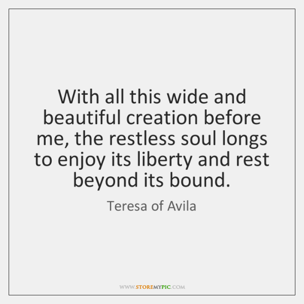 With all this wide and beautiful creation before me, the restless soul longs to enjoy its liberty and rest beyond its bound. teresa of avila