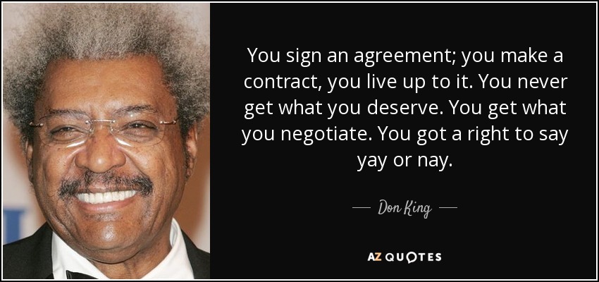 You sign an agreement; you make a contract, you live up to it. you never get what you deserve. you get what you negotiate. you got a right to say yay or nay. don king