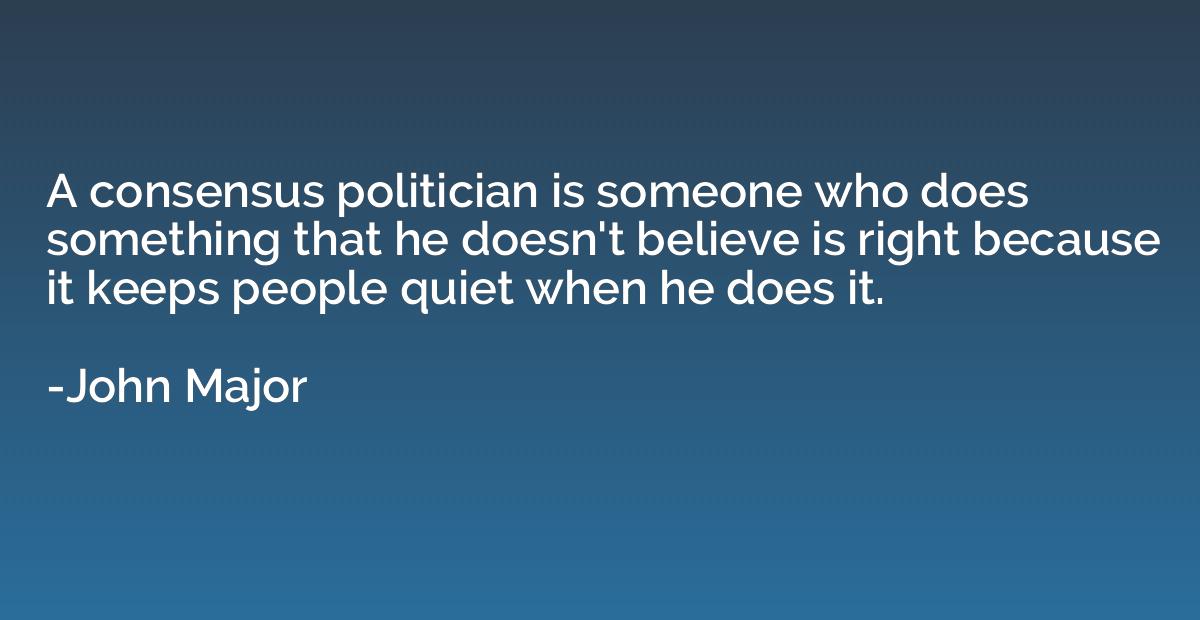 a consensus politician is someone who does something that he doesn’t believe is right because it keeps people quiet when he does it. john major