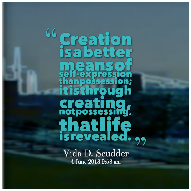 creation is a better means of self expression than possession it is through creating not possessing that life is revealed. vida d. scudder