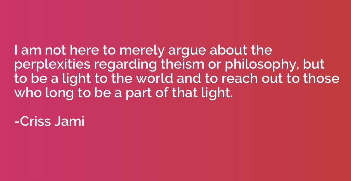 i am not here to merely argue about the perplexities regarding theism or philosophy, but to be a light to the world and to reach out to those who long to be party of that light. criss jami