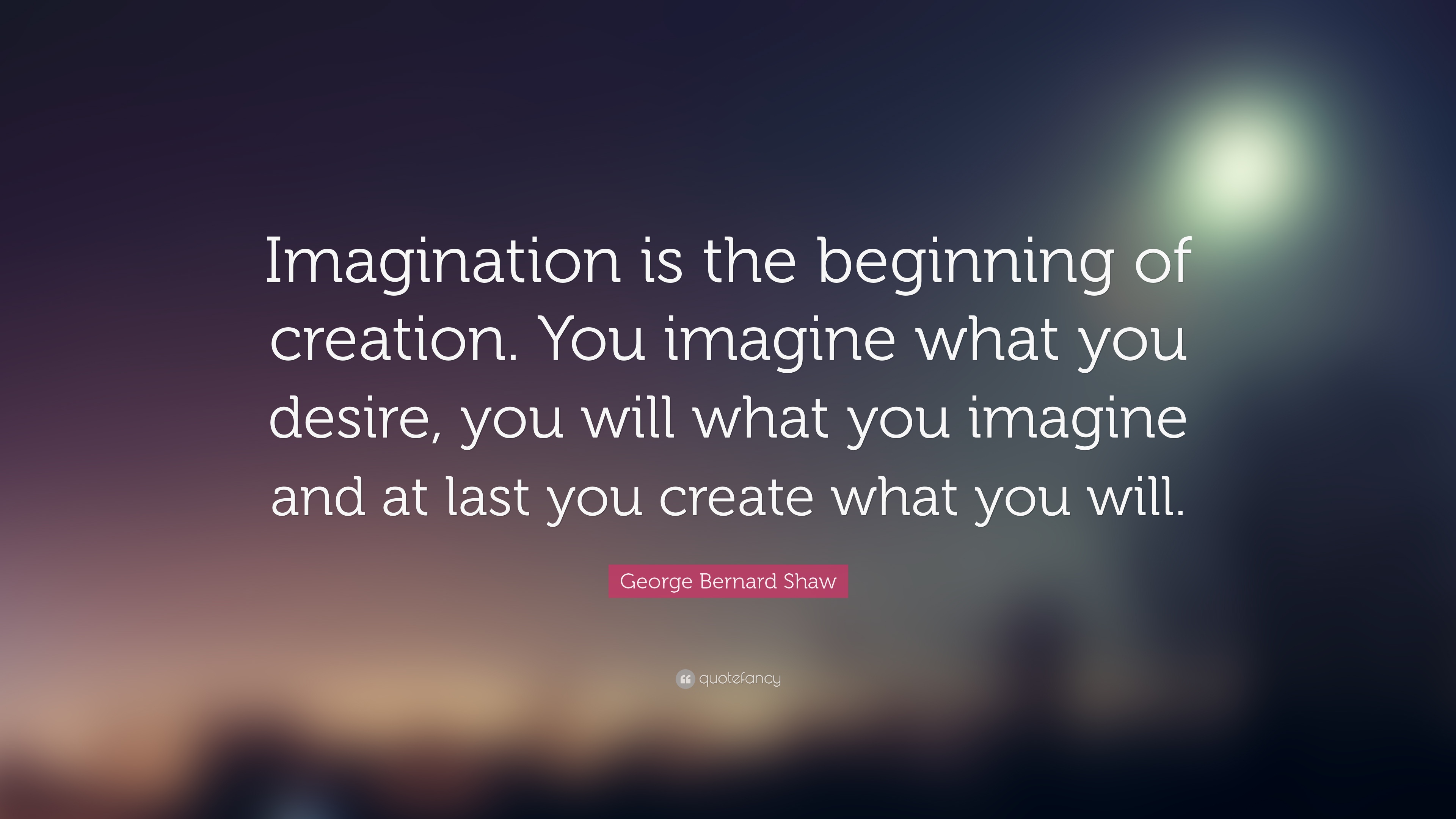 imagination is the beginning of creation. you imagine what you desire, you will what you imagine and at last you creat what you will. george bernard shaw