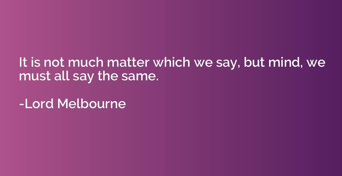 it is not much matter which we say, but mind, we must all say the same. lord melbourne