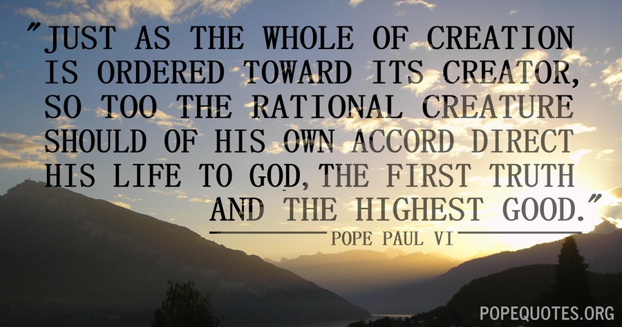 just as the whole of creation is ordered toward its creator, so too the rational creature should of his own accord direct his life to god, the first truth and the highest good. pope paul VI