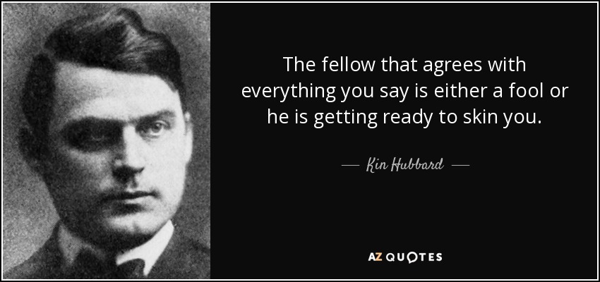 the fellow that agrees with everything you say is either a fool or he is getting ready to skin you. Kin hubbard