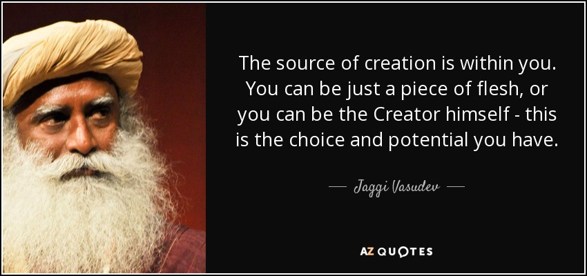 the source of creation is within you. you can be just a piece of flesh, or you can be the creator himself this is the choice and potential you have. jaggi vasudev