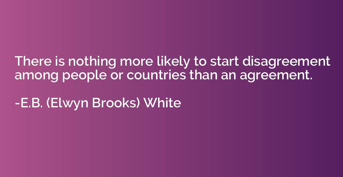 there is nothing more likely to start disagreement among people or countries than an agreement. e.b white