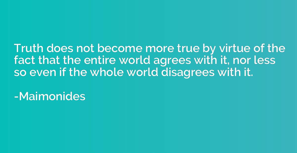 truth does not become more true by virtue of the fact that the entire world agrees with it, nor less so even if the whole world disagrees with it. maimonides