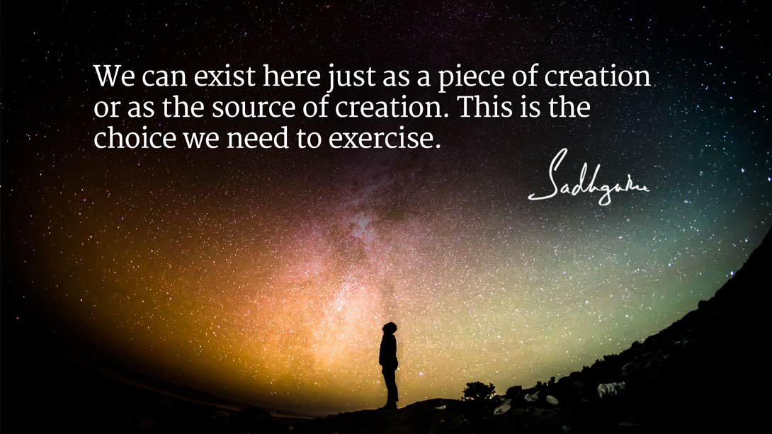 we can exist here just as piece of creation or as the source of creation. this is the choice we need to exercise. sadhguru