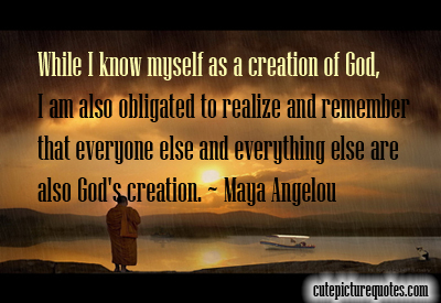 when i know myself as a creation of god, i am also obligated to realize and remember that everyone else and everything else are also god’s creation. maya angelou