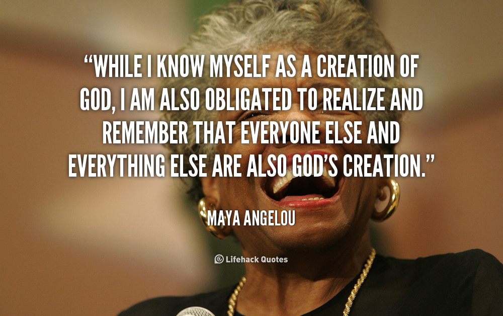 while i know myself as a creation of god, i am also obligated to realize and remember that everyone else and everything eles are also god’s creation. maya angelou