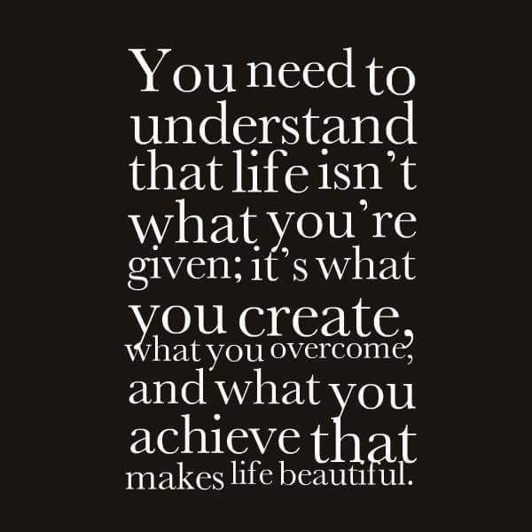 you need to understand that life isn’t what you’re given, it’s what you create, what you overcome, and what you achieve that makes life beautiful