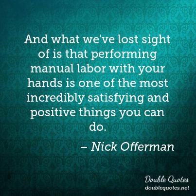 And what we’ve lost sight of is that performing manual labor with your hands is one of the most incredibly satisfying and positive things you can do. nick offerman