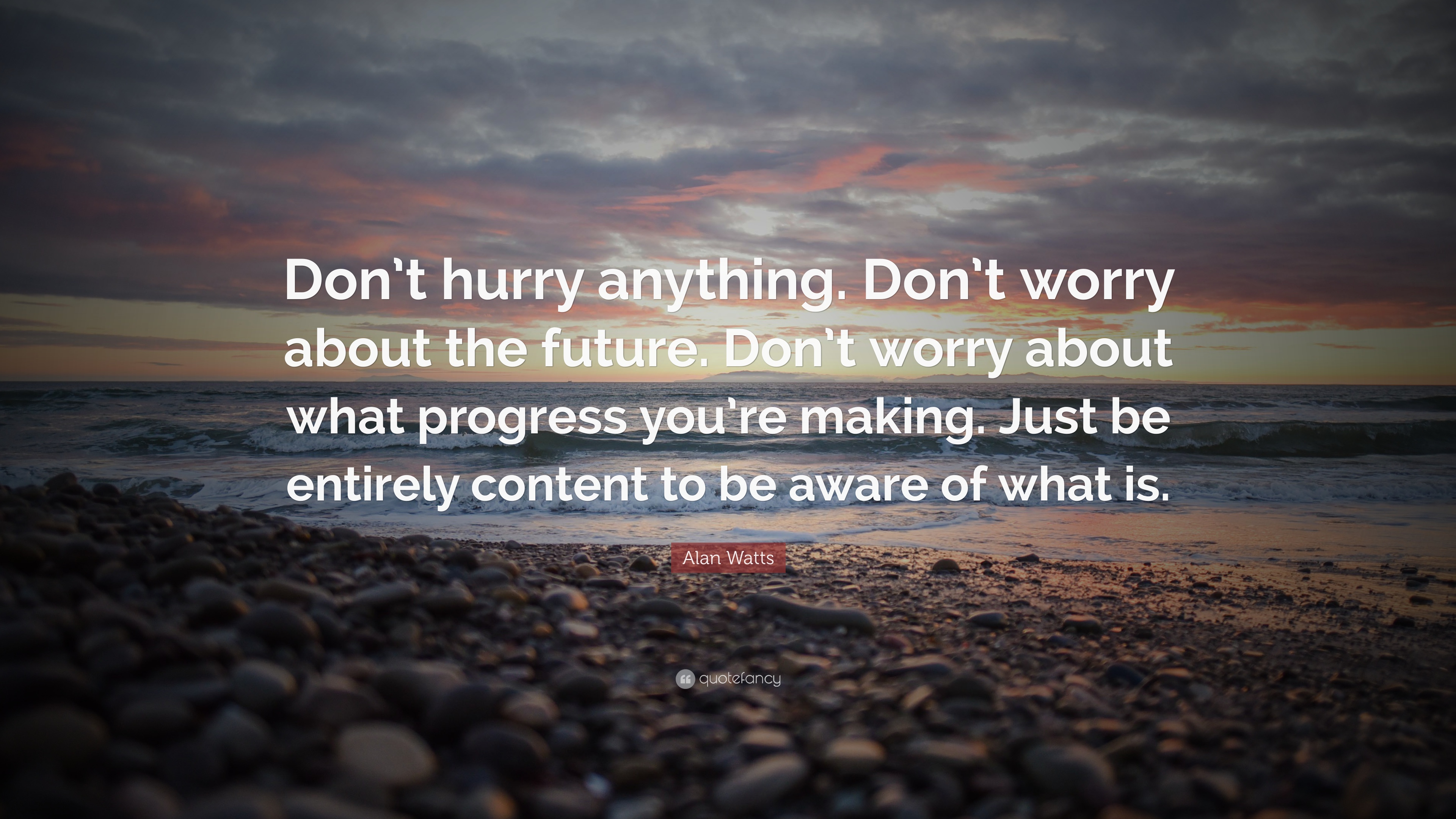 Don’t hurry anything. Don’t worry about the future. Don’t worry about what progress you’re making. Just be entirely content to be aware of what is