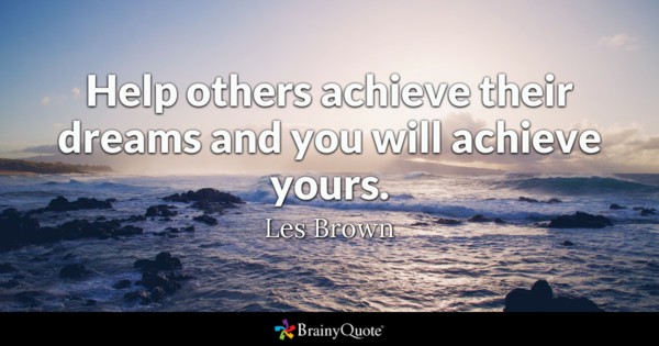 Help others achieve their dreams and you will achieve yours. les brown